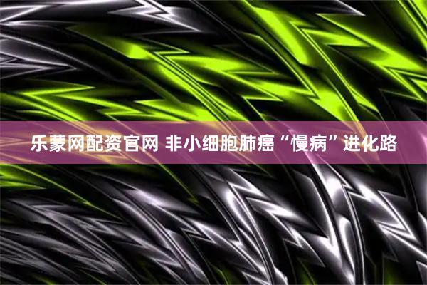乐蒙网配资官网 非小细胞肺癌“慢病”进化路
