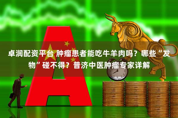 卓润配资平台 肿瘤患者能吃牛羊肉吗？哪些“发物”碰不得？普济中医肿瘤专家详解