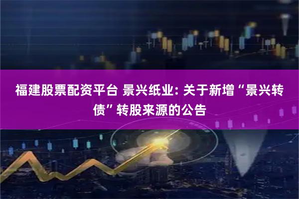 福建股票配资平台 景兴纸业: 关于新增“景兴转债”转股来源的公告