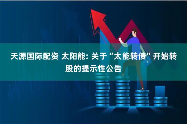 天源国际配资 太阳能: 关于“太能转债”开始转股的提示性公告