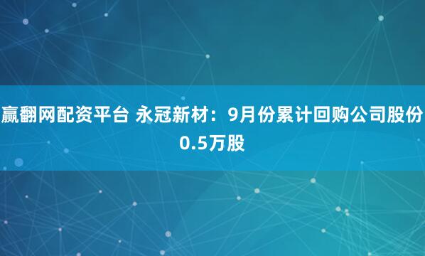 赢翻网配资平台 永冠新材：9月份累计回购公司股份0.5万股