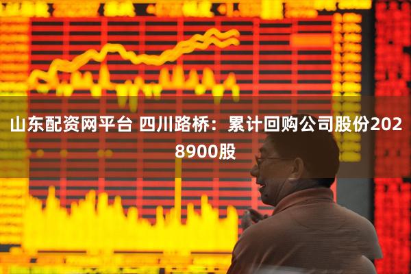 山东配资网平台 四川路桥：累计回购公司股份2028900股