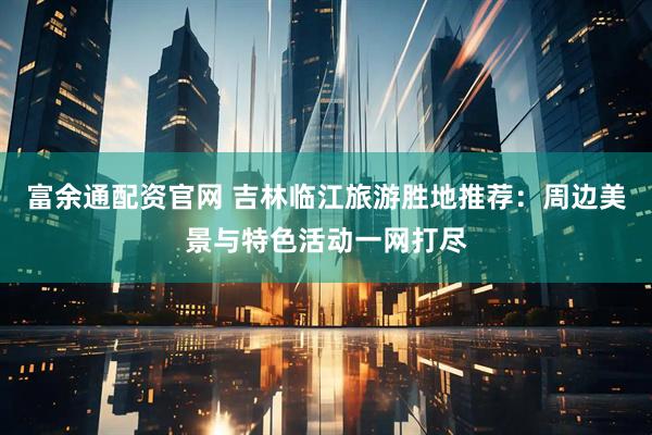 富余通配资官网 吉林临江旅游胜地推荐：周边美景与特色活动一网打尽