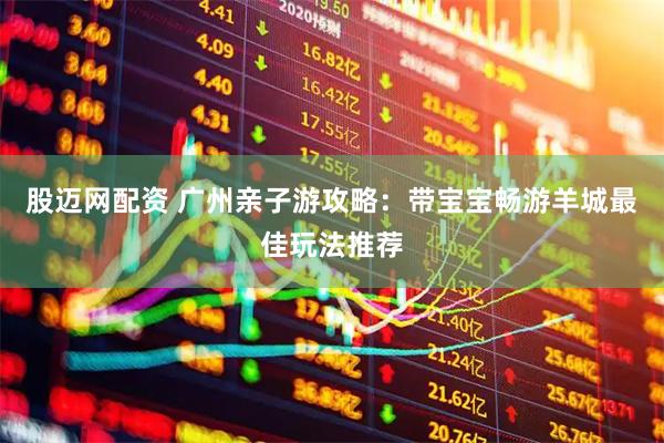 股迈网配资 广州亲子游攻略：带宝宝畅游羊城最佳玩法推荐