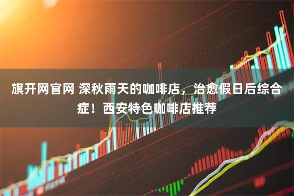 旗开网官网 深秋雨天的咖啡店，治愈假日后综合症！西安特色咖啡店推荐