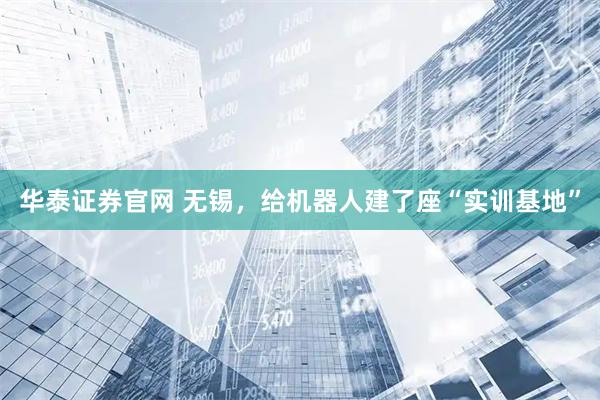 华泰证券官网 无锡，给机器人建了座“实训基地”