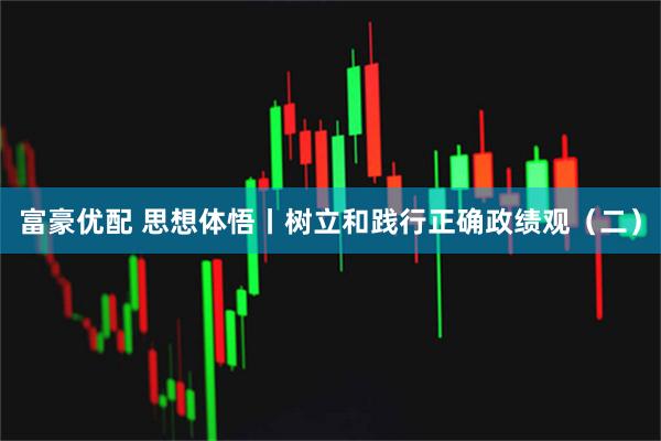 富豪优配 思想体悟丨树立和践行正确政绩观（二）