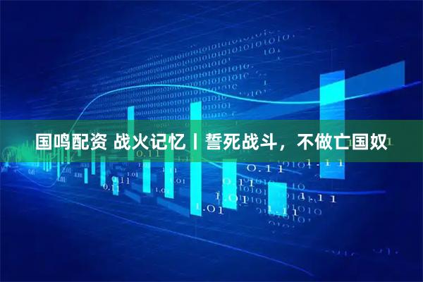 国鸣配资 战火记忆丨誓死战斗，不做亡国奴
