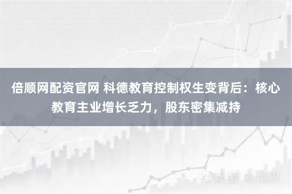 倍顺网配资官网 科德教育控制权生变背后：核心教育主业增长乏力，股东密集减持