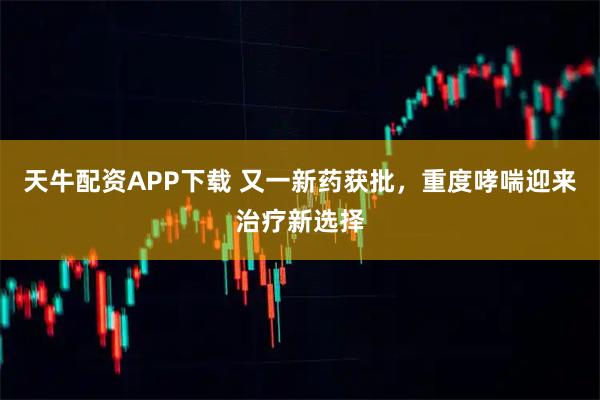 天牛配资APP下载 又一新药获批，重度哮喘迎来治疗新选择