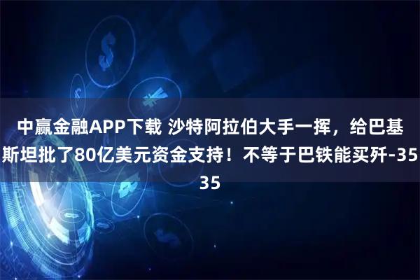 中赢金融APP下载 沙特阿拉伯大手一挥，给巴基斯坦批了80亿美元资金支持！不等于巴铁能买歼-35