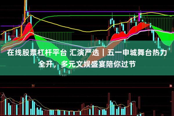在线股票杠杆平台 汇演严选｜五一申城舞台热力全开，多元文娱盛宴陪你过节