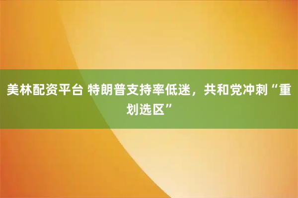 美林配资平台 特朗普支持率低迷，共和党冲刺“重划选区”