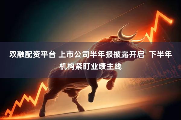 双融配资平台 上市公司半年报披露开启  下半年机构紧盯业绩主线