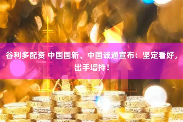 谷利多配资 中国国新、中国诚通宣布：坚定看好，出手增持！