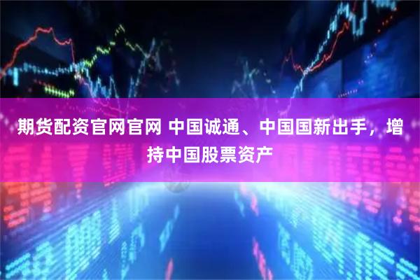 期货配资官网官网 中国诚通、中国国新出手，增持中国股票资产