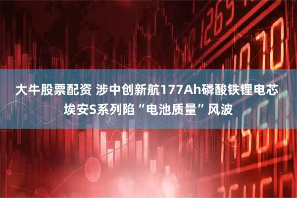 大牛股票配资 涉中创新航177Ah磷酸铁锂电芯 埃安S系列陷“电池质量”风波