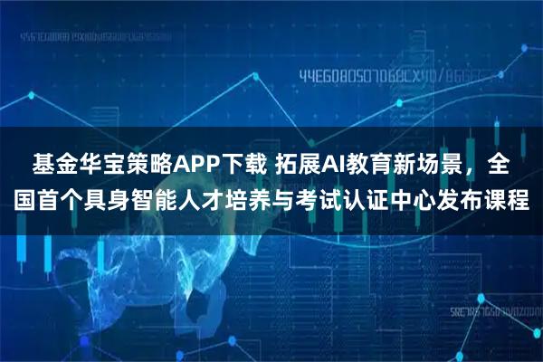 基金华宝策略APP下载 拓展AI教育新场景，全国首个具身智能人才培养与考试认证中心发布课程